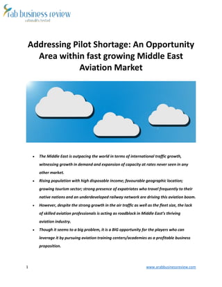 1 www.arabbusinessreview.com 
Addressing Pilot Shortage: An Opportunity 
Area within fast growing Middle East 
Aviation Market 
 The Middle East is outpacing the world in terms of international traffic growth, 
witnessing growth in demand and expansion of capacity at rates never seen in any 
other market. 
 Rising population with high disposable income; favourable geographic location; 
growing tourism sector; strong presence of expatriates who travel frequently to their 
native nations and an underdeveloped railway network are driving this aviation boom. 
 However, despite the strong growth in the air traffic as well as the fleet size, the lack 
of skilled aviation professionals is acting as roadblock in Middle East’s thriving 
aviation industry. 
 Though it seems to a big problem, it is a BIG opportunity for the players who can 
leverage it by pursuing aviation training centers/academies as a profitable business 
proposition. 
 