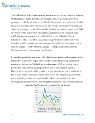 2 www.arabbusinessreview.com 
The Middle East is the fastest growing aviation market across the world in terms 
of international traffic growth. According to IATA, in 2013, the growth in 
passenger traffic for airlines in the Middle East was 12.1% – more than double 
the global average and in both business and leisure travel. Between 2012 and 
2032, air passenger traffic in the Middle East is expected to expand at a CAGR 
of 6.7% in terms of Revenue Passenger Kilometers (RPK), while air cargo 
traffic is expected to grow at a 7.2% CAGR in terms of Freight Tonne 
Kilometers (FTK). To add to this, air passenger traffic on outbound routes 
from the Middle East is expected to outpace the traffic on traditional routes 
such as Europe – North America, Europe – Europe, and North America – 
North America over the coming two decades. 
Expanding population base (especially of foreign nationals), urbanization, higher 
income levels, underdeveloped railway network and burgeoning numbers of 
tourists are driving the Middle East aviation sector. With a growing young 
population base, increasing propensity to travel and ongoing regional 
liberalization, regional traffic growth is acting as an important contributor to 
the Middle East’s expansion as long-haul routes are. Regional governments 
are prioritizing aviation, recognizing the industry as a catalyst for local 
development, diversification, delivering trade, tourism, and economic growth. 
Aviation Traffic Growth – Middle East vs. World 
 