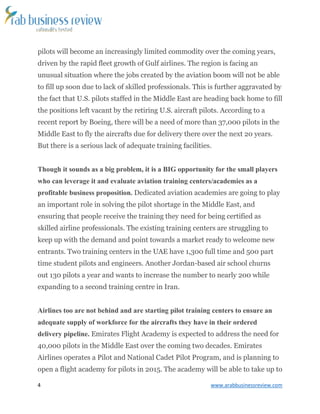 4 www.arabbusinessreview.com 
pilots will become an increasingly limited commodity over the coming years, 
driven by the rapid fleet growth of Gulf airlines. The region is facing an 
unusual situation where the jobs created by the aviation boom will not be able 
to fill up soon due to lack of skilled professionals. This is further aggravated by 
the fact that U.S. pilots staffed in the Middle East are heading back home to fill 
the positions left vacant by the retiring U.S. aircraft pilots. According to a 
recent report by Boeing, there will be a need of more than 37,000 pilots in the 
Middle East to fly the aircrafts due for delivery there over the next 20 years. 
But there is a serious lack of adequate training facilities. 
Though it sounds as a big problem, it is a BIG opportunity for the small players 
who can leverage it and evaluate aviation training centers/academies as a 
profitable business proposition. Dedicated aviation academies are going to play 
an important role in solving the pilot shortage in the Middle East, and 
ensuring that people receive the training they need for being certified as 
skilled airline professionals. The existing training centers are struggling to 
keep up with the demand and point towards a market ready to welcome new 
entrants. Two training centers in the UAE have 1,300 full time and 500 part 
time student pilots and engineers. Another Jordan-based air school churns 
out 130 pilots a year and wants to increase the number to nearly 200 while 
expanding to a second training centre in Iran. 
Airlines too are not behind and are starting pilot training centers to ensure an 
adequate supply of workforce for the aircrafts they have in their ordered 
delivery pipeline. Emirates Flight Academy is expected to address the need for 
40,000 pilots in the Middle East over the coming two decades. Emirates 
Airlines operates a Pilot and National Cadet Pilot Program, and is planning to 
open a flight academy for pilots in 2015. The academy will be able to take up to 
 