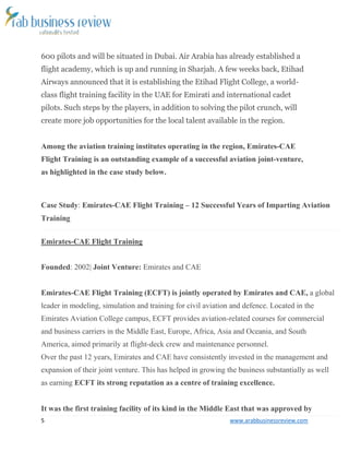 5 www.arabbusinessreview.com 
600 pilots and will be situated in Dubai. Air Arabia has already established a 
flight academy, which is up and running in Sharjah. A few weeks back, Etihad 
Airways announced that it is establishing the Etihad Flight College, a world-class 
flight training facility in the UAE for Emirati and international cadet 
pilots. Such steps by the players, in addition to solving the pilot crunch, will 
create more job opportunities for the local talent available in the region. 
Among the aviation training institutes operating in the region, Emirates-CAE 
Flight Training is an outstanding example of a successful aviation joint-venture, 
as highlighted in the case study below. 
Case Study: Emirates-CAE Flight Training – 12 Successful Years of Imparting Aviation 
Training 
Emirates-CAE Flight Training 
Founded: 2002| Joint Venture: Emirates and CAE 
Emirates-CAE Flight Training (ECFT) is jointly operated by Emirates and CAE, a global 
leader in modeling, simulation and training for civil aviation and defence. Located in the 
Emirates Aviation College campus, ECFT provides aviation-related courses for commercial 
and business carriers in the Middle East, Europe, Africa, Asia and Oceania, and South 
America, aimed primarily at flight-deck crew and maintenance personnel. 
Over the past 12 years, Emirates and CAE have consistently invested in the management and 
expansion of their joint venture. This has helped in growing the business substantially as well 
as earning ECFT its strong reputation as a centre of training excellence. 
It was the first training facility of its kind in the Middle East that was approved by 
 