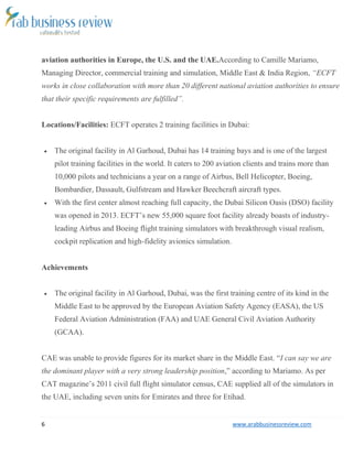 6 www.arabbusinessreview.com 
aviation authorities in Europe, the U.S. and the UAE.According to Camille Mariamo, 
Managing Director, commercial training and simulation, Middle East & India Region, “ECFT 
works in close collaboration with more than 20 different national aviation authorities to ensure 
that their specific requirements are fulfilled”. 
Locations/Facilities: ECFT operates 2 training facilities in Dubai: 
 The original facility in Al Garhoud, Dubai has 14 training bays and is one of the largest 
pilot training facilities in the world. It caters to 200 aviation clients and trains more than 
10,000 pilots and technicians a year on a range of Airbus, Bell Helicopter, Boeing, 
Bombardier, Dassault, Gulfstream and Hawker Beechcraft aircraft types. 
 With the first center almost reaching full capacity, the Dubai Silicon Oasis (DSO) facility 
was opened in 2013. ECFT’s new 55,000 square foot facility already boasts of industry-leading 
Airbus and Boeing flight training simulators with breakthrough visual realism, 
cockpit replication and high-fidelity avionics simulation. 
Achievements 
 The original facility in Al Garhoud, Dubai, was the first training centre of its kind in the 
Middle East to be approved by the European Aviation Safety Agency (EASA), the US 
Federal Aviation Administration (FAA) and UAE General Civil Aviation Authority 
(GCAA). 
CAE was unable to provide figures for its market share in the Middle East. “I can say we are 
the dominant player with a very strong leadership position,” according to Mariamo. As per 
CAT magazine’s 2011 civil full flight simulator census, CAE supplied all of the simulators in 
the UAE, including seven units for Emirates and three for Etihad. 
 
