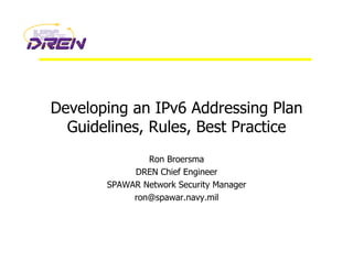Developing an IPv6 Addressing Plan
Guidelines, Rules, Best Practice
Ron Broersma
DREN Chief Engineer
SPAWAR Network Security Manager
ron@spawar.navy.mil
 