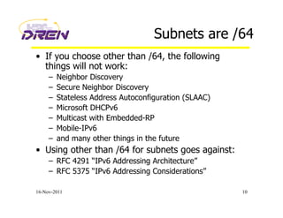 Subnets are /64
•  If you choose other than /64, the following
things will not work:
–  Neighbor Discovery
–  Secure Neighbor Discovery
–  Stateless Address Autoconfiguration (SLAAC)
–  Microsoft DHCPv6
–  Multicast with Embedded-RP
–  Mobile-IPv6
–  and many other things in the future
•  Using other than /64 for subnets goes against:
–  RFC 4291 “IPv6 Addressing Architecture”
–  RFC 5375 “IPv6 Addressing Considerations”
16-Nov-2011 10
 