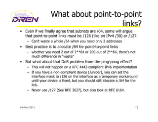 What about point-to-point
links?
•  Even if we finally agree that subnets are /64, some will argue
that point-to-point links must be /126 (like an IPv4 /30) or /127.
–  Can’t waste a whole /64 when you need only 2 addresses
•  Best practice is to allocate /64 for point-to-point links
–  whether you need 2 out of 2**64 or 200 out of 2**64, there’s not
much difference in “waste”
•  But what about that DoS problem from the ping-pong effect?
–  This will not happen on a RFC 4443 compliant IPv6 implementation
–  If you have a non-compliant device (Juniper), you can set the
interface mask to /126 on the interface as a temporary workaround
until your device is fixed, but you should still allocate a /64 for the
link.
–  Never use /127 (See RFC 3627), but also look at RFC 6164.
16-Nov-2011 12
 