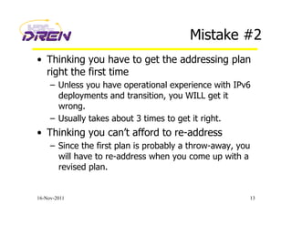 Mistake #2
•  Thinking you have to get the addressing plan
right the first time
–  Unless you have operational experience with IPv6
deployments and transition, you WILL get it
wrong.
–  Usually takes about 3 times to get it right.
•  Thinking you can’t afford to re-address
–  Since the first plan is probably a throw-away, you
will have to re-address when you come up with a
revised plan.
16-Nov-2011 13
 