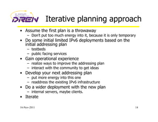 Iterative planning approach
•  Assume the first plan is a throwaway
–  Don’t put too much energy into it, because it is only temporary
•  Do some initial limited IPv6 deployments based on the
initial addressing plan
–  testbeds
–  public facing services
•  Gain operational experience
–  realize ways to improve the addressing plan
–  interact with the community to get ideas
•  Develop your next addressing plan
–  put more energy into this one
–  readdress the existing IPv6 infrastructure
•  Do a wider deployment with the new plan
–  internal servers, maybe clients.
•  Iterate
16-Nov-2011 14
 