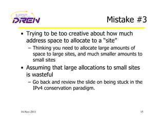 Mistake #3
•  Trying to be too creative about how much
address space to allocate to a “site”
–  Thinking you need to allocate large amounts of
space to large sites, and much smaller amounts to
small sites
•  Assuming that large allocations to small sites
is wasteful
–  Go back and review the slide on being stuck in the
IPv4 conservation paradigm.
16-Nov-2011 15
 
