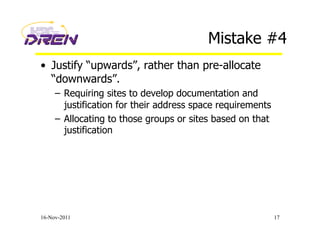 Mistake #4
•  Justify “upwards”, rather than pre-allocate
“downwards”.
–  Requiring sites to develop documentation and
justification for their address space requirements
–  Allocating to those groups or sites based on that
justification
16-Nov-2011 17
 
