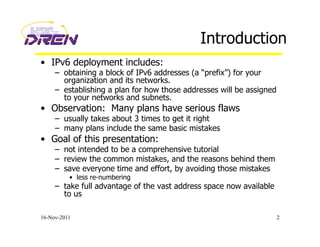 Introduction
•  IPv6 deployment includes:
–  obtaining a block of IPv6 addresses (a “prefix”) for your
organization and its networks.
–  establishing a plan for how those addresses will be assigned
to your networks and subnets.
•  Observation: Many plans have serious flaws
–  usually takes about 3 times to get it right
–  many plans include the same basic mistakes
•  Goal of this presentation:
–  not intended to be a comprehensive tutorial
–  review the common mistakes, and the reasons behind them
–  save everyone time and effort, by avoiding those mistakes
•  less re-numbering
–  take full advantage of the vast address space now available
to us
16-Nov-2011 2
 