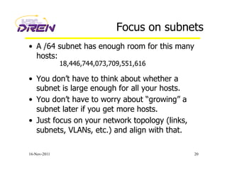 Focus on subnets
•  A /64 subnet has enough room for this many
hosts:
•  You don’t have to think about whether a
subnet is large enough for all your hosts.
•  You don’t have to worry about “growing” a
subnet later if you get more hosts.
•  Just focus on your network topology (links,
subnets, VLANs, etc.) and align with that.
16-Nov-2011 20
18,446,744,073,709,551,616
 