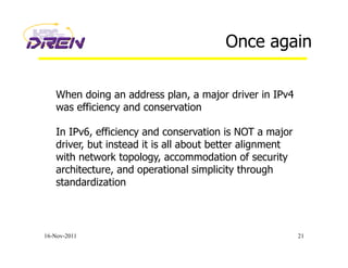 Once again
16-Nov-2011 21
When doing an address plan, a major driver in IPv4
was efficiency and conservation
In IPv6, efficiency and conservation is NOT a major
driver, but instead it is all about better alignment
with network topology, accommodation of security
architecture, and operational simplicity through
standardization
 