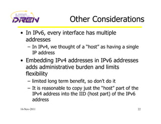Other Considerations
•  In IPv6, every interface has multiple
addresses
–  In IPv4, we thought of a “host” as having a single
IP address
•  Embedding IPv4 addresses in IPv6 addresses
adds administrative burden and limits
flexibility
–  limited long term benefit, so don’t do it
–  It is reasonable to copy just the “host” part of the
IPv4 address into the IID (host part) of the IPv6
address
16-Nov-2011 22
 