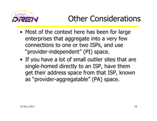Other Considerations
•  Most of the context here has been for large
enterprises that aggregate into a very few
connections to one or two ISPs, and use
“provider-independent” (PI) space.
•  If you have a lot of small outlier sites that are
single-homed directly to an ISP, have them
get their address space from that ISP, known
as “provider-aggregatable” (PA) space.
16-Nov-2011 24
 