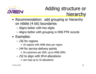 Adding structure or
hierarchy
•  Recommendation: add grouping or hierarchy
on nibble (4 bit) boundaries
–  Aligns better with hex digits
–  Aligns better with grouping in DNS PTR records
•  Examples:
–  /36 for regions
•  16 regions with 4096 sites per region
–  /44 for service delivery points
•  16 customers per SDP, up to 4096 SDPs
–  /52 to align with IPv4 allocations
•  can map up to 16 allocations
16-Nov-2011 26
 