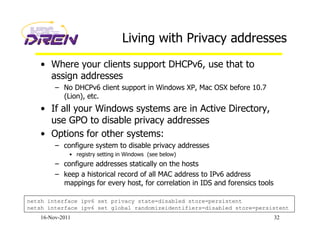 Living with Privacy addresses
•  Where your clients support DHCPv6, use that to
assign addresses
–  No DHCPv6 client support in Windows XP, Mac OSX before 10.7
(Lion), etc.
•  If all your Windows systems are in Active Directory,
use GPO to disable privacy addresses
•  Options for other systems:
–  configure system to disable privacy addresses
•  registry setting in Windows (see below)
–  configure addresses statically on the hosts
–  keep a historical record of all MAC address to IPv6 address
mappings for every host, for correlation in IDS and forensics tools
16-Nov-2011 32
netsh interface ipv6 set privacy state=disabled store=persistent
netsh interface ipv6 set global randomizeidentifiers=disabled store=persistent
 