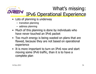 What’s missing:
IPv6 Operational Experience
•  Lots of planning is underway
–  transition planning
–  address planning
•  Much of this planning is done by individuals who
have never touched an IPv6 packet
•  Too much energy is being wasted on plans that are
flawed, because they are not based on operational
experience
•  It is more important to turn on IPv6 now and start
moving some IPv6 traffic, than it is to have a
complete plan
16-Nov-2011 36
 