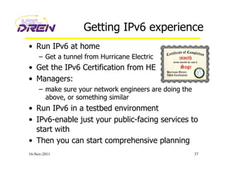 Getting IPv6 experience
•  Run IPv6 at home
–  Get a tunnel from Hurricane Electric
•  Get the IPv6 Certification from HE
•  Managers:
–  make sure your network engineers are doing the
above, or something similar
•  Run IPv6 in a testbed environment
•  IPv6-enable just your public-facing services to
start with
•  Then you can start comprehensive planning
16-Nov-2011 37
 