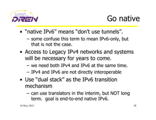 Go native
•  “native IPv6” means “don’t use tunnels”.
–  some confuse this term to mean IPv6-only, but
that is not the case.
•  Access to Legacy IPv4 networks and systems
will be necessary for years to come.
–  we need both IPv4 and IPv6 at the same time.
–  IPv4 and IPv6 are not directly interoperable
•  Use “dual stack” as the IPv6 transition
mechanism
–  can use translators in the interim, but NOT long
term. goal is end-to-end native IPv6.
16-Nov-2011 38
 