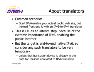 About translators
•  Common scenario:
–  Don’t IPv6-enable your actual public web site, but
instead front-end it with an IPv6-to-IPv4 translator
•  This is OK as an interim step, because of the
extreme importance of IPv6-enabling the
public Internet
•  But the target is end-to-end native IPv6, so
consider any such translators to be very
temporary
–  unless that translation device is already in the
path for reasons unrelated to IPv6 transition
16-Nov-2011 39
 
