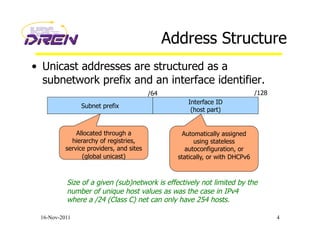 Address Structure
•  Unicast addresses are structured as a
subnetwork prefix and an interface identifier.
16-Nov-2011 4
Subnet prefix
Interface ID
(host part)
Allocated through a
hierarchy of registries,
service providers, and sites
(global unicast)
Automatically assigned
using stateless
autoconfiguration, or
statically, or with DHCPv6
Size of a given (sub)network is effectively not limited by the
number of unique host values as was the case in IPv4
where a /24 (Class C) net can only have 254 hosts.
/64 /128
 