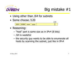 Big mistake #1
•  Using other than /64 for subnets
•  Some choose /120
•  Reasoning:
–  “host” part is same size as in IPv4 (8 bits)
–  /64 is wasteful
–  the security guy wants to be able to enumerate all
hosts by scanning the subnet, just like in IPv4
16-Nov-2011 7
2001 0DB8 xxxx yyyy
/120
 