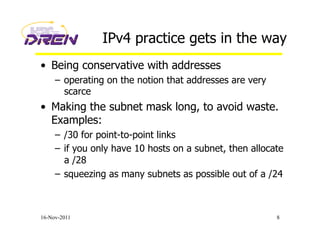 IPv4 practice gets in the way
•  Being conservative with addresses
–  operating on the notion that addresses are very
scarce
•  Making the subnet mask long, to avoid waste.
Examples:
–  /30 for point-to-point links
–  if you only have 10 hosts on a subnet, then allocate
a /28
–  squeezing as many subnets as possible out of a /24
16-Nov-2011 8
 