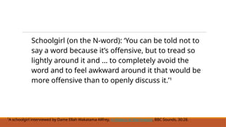 Schoolgirl (on the N-word): ‘You can be told not to
say a word because it’s offensive, but to tread so
lightly around it and ... to completely avoid the
word and to feel awkward around it that would be
more offensive than to openly discuss it.’¹
¹A schoolgirl interviewed by Dame Ellah Wakatama Allfrey, A History of the N-word, BBC Sounds, 30:28.
 