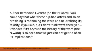 Author Bernadine Everisto (on the N-word): ‘You
could say that what these hip-hop artists and so on
are doing is reclaiming the word and neutralising its
toxicity, if you like, but I don’t think we’re there yet …
I wonder if it’s because the history of the word [the
N-word] is so deep that we just can not get rid of all
its implications.’¹
¹Bernadine Everisto interviewed by Dame Ellah Wakatama Allfrey, A History of the N-word, BBC Sounds, 42:11.
 