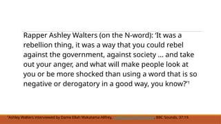 Rapper Ashley Walters (on the N-word): ‘It was a
rebellion thing, it was a way that you could rebel
against the government, against society ... and take
out your anger, and what will make people look at
you or be more shocked than using a word that is so
negative or derogatory in a good way, you know?’¹
¹Ashley Walters interviewed by Dame Ellah Wakatama Allfrey, A History of the N-word, BBC Sounds, 37:19.
 