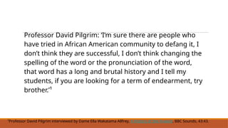 Professor David Pilgrim: ‘I‘m sure there are people who
have tried in African American community to defang it, I
don’t think they are successful, I don’t think changing the
spelling of the word or the pronunciation of the word,
that word has a long and brutal history and I tell my
students, if you are looking for a term of endearment, try
brother.’¹
¹Professor David Pilgrim interviewed by Dame Ella Wakatama Allfrey, A History of the N-word, BBC Sounds, 43:43.
 