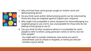 1. Why and how have some groups sought to reclaim racist and
dehumanising terms?
2. Do you think racist and/or dehumanising words can be reclaimed by
those who they are targeted against? Explain your response.
3. Why might it be acceptable in some situations for those belonging to a
targeted group to use a term, but unacceptable for those who do not
belong to that group to use it?
4. Can you think of other situations where it is acceptable for some
people to refer to others using particular names or terms, but not
other people?
You might wish to consider nicknames, how names are used in
environments such as schools or hospitals, or names you have for
members of your family.
Discuss Different Perspectives Concerning
Racist and Dehumanising Language
 