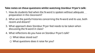 Take notes on these questions whilst watching Stordeur Pryor’s talk:
1. How do students feel when the N-word is spoken without adequate
preparation in the classroom?
2. What are the painful histories concerning the N-word and its use, both
recent and distant?
3. What approach does Stordeur Pryor feel needs to be taken when
discussing the N-word in class?
4. What reflections do you have on Stordeur Pryor’s talk?
○ What ideas stood out?
○ What questions does it raise for you?
Dr Elizabeth Stordeur Pryor:
Why It’s So Hard to Talk About the ‘N’ Word
 