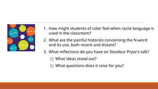 1. How might students of color feel when racist language is
used in the classroom?
2. What are the painful histories concerning the N-word
and its use, both recent and distant?
3. What reflections do you have on Stordeur Pryor’s talk?
○ What ideas stood out?
○ What questions does it raise for you?
Discuss Dr Elizabeth Stordeur Pryor’s Talk
‘Why It’s So Hard to Talk About the ‘N’ Word’
 
