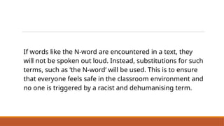 If words like the N-word are encountered in a text, they
will not be spoken out loud. Instead, substitutions for such
terms, such as ‘the N-word’ will be used. This is to ensure
that everyone feels safe in the classroom environment and
no one is triggered by a racist and dehumanising term.
Our Class Approach to Racist and
Dehumanising Terms
 