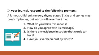 In your journal, respond to the following prompts:
A famous children’s nursery rhyme states ‘Sticks and stones may
break my bones, but words will never hurt me’.
1. What do you think this means?
2. How do you agree with its message?
3. Is there any evidence in society that words can
hurt?
4. Have you ever been hurt by words?
Reflect on the Power of Words
 