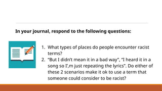 In your journal, respond to the following questions:
1. What types of places do people encounter racist
terms?
2. “But I didn’t mean it in a bad way”, “I heard it in a
song so I’,m just repeating the lyrics”. Do either of
these 2 scenarios make it ok to use a term that
someone could consider to be racist?
Reflect on Situations and Contexts
 