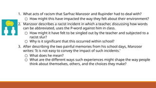 1. What acts of racism that Sarfraz Manzoor and Rupinder had to deal with?
○ How might this have impacted the way they felt about their environment?
2. Manzoor describes a racist incident in which a teacher, discussing how words
can be abbreviated, uses the P-word against him in class.
○ How might it have felt to be singled out by the teacher and subjected to a
racist slur?
○ Why is it significant that this occurred within school?
3. After describing the two painful memories from his school days, Manzoor
writes: ‘It is not easy to convey the impact of such incidents.’
○ What does he mean?
○ What are the different ways such experiences might shape the way people
think about themselves, others, and the choices they make?
Reflect on ‘Greetings from Bury Park’
 