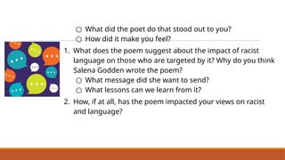 ○ What did the poet do that stood out to you?
○ How did it make you feel?
1. What does the poem suggest about the impact of racist
language on those who are targeted by it? Why do you think
Salena Godden wrote the poem?
○ What message did she want to send?
○ What lessons can we learn from it?
2. How, if at all, has the poem impacted your views on racist
and language?
 