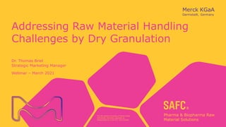 The life science business of Merck KGaA,
Darmstadt, Germany operates as
MilliporeSigma in the U.S. and Canada.
Addressing Raw Material Handling
Challenges by Dry Granulation
Dr. Thomas Briel
Strategic Marketing Manager
Webinar – March 2021
 