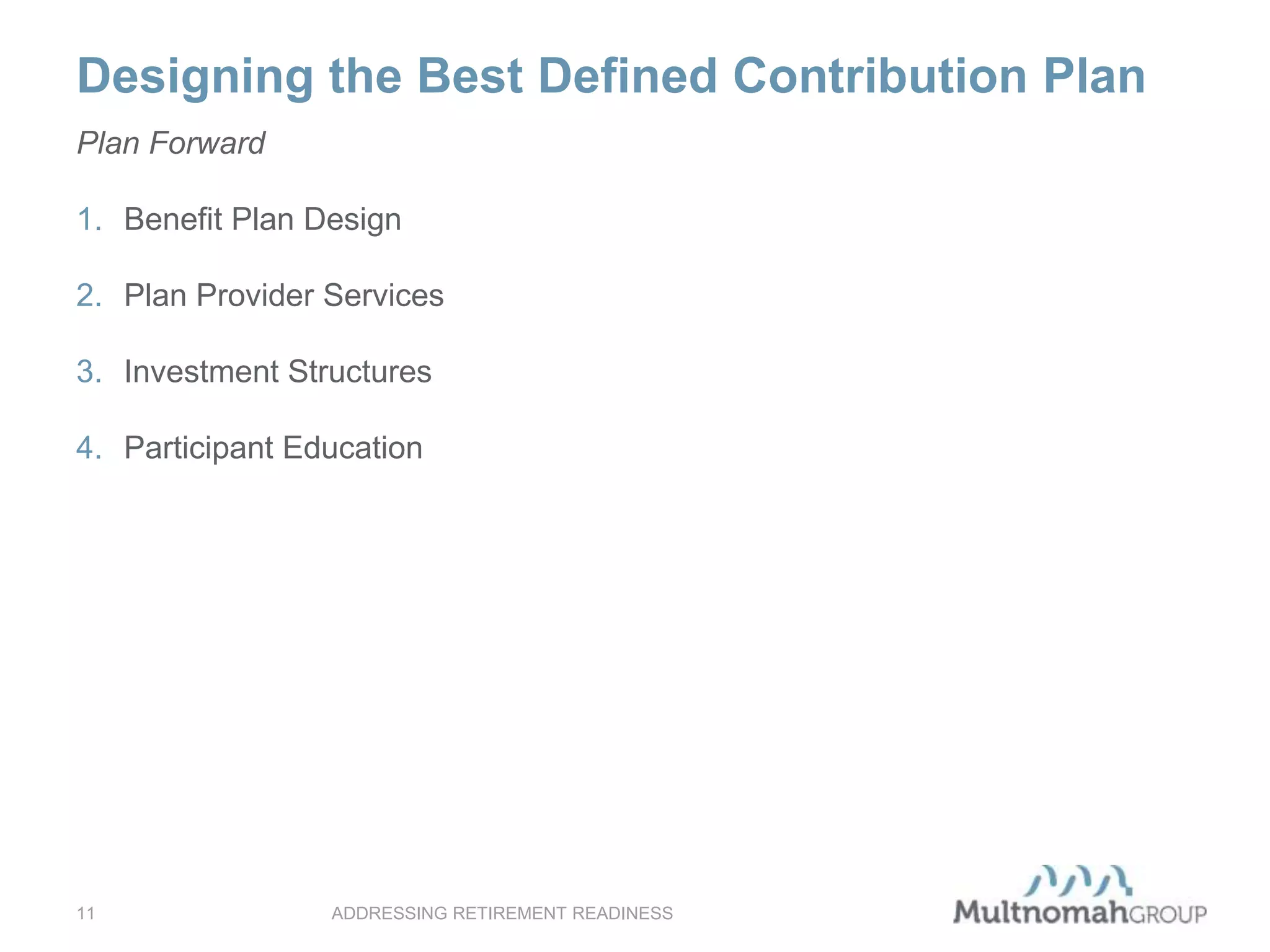 Designing the Best Defined Contribution Plan
ADDRESSING RETIREMENT READINESS11
Plan Forward
1. Benefit Plan Design
2. Plan Provider Services
3. Investment Structures
4. Participant Education
 