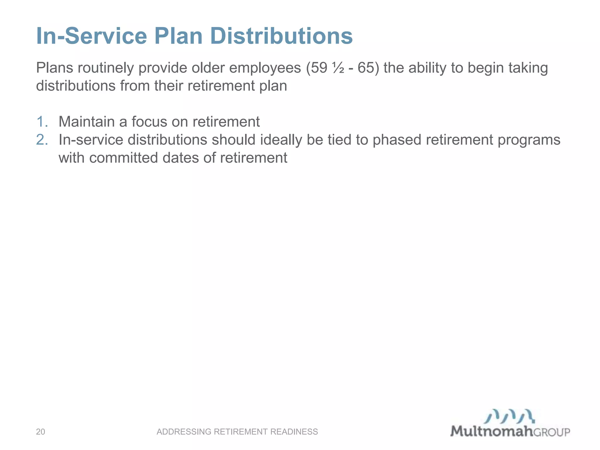 In-Service Plan Distributions
ADDRESSING RETIREMENT READINESS20
Plans routinely provide older employees (59 ½ - 65) the ability to begin taking
distributions from their retirement plan
1. Maintain a focus on retirement
2. In-service distributions should ideally be tied to phased retirement programs
with committed dates of retirement
 