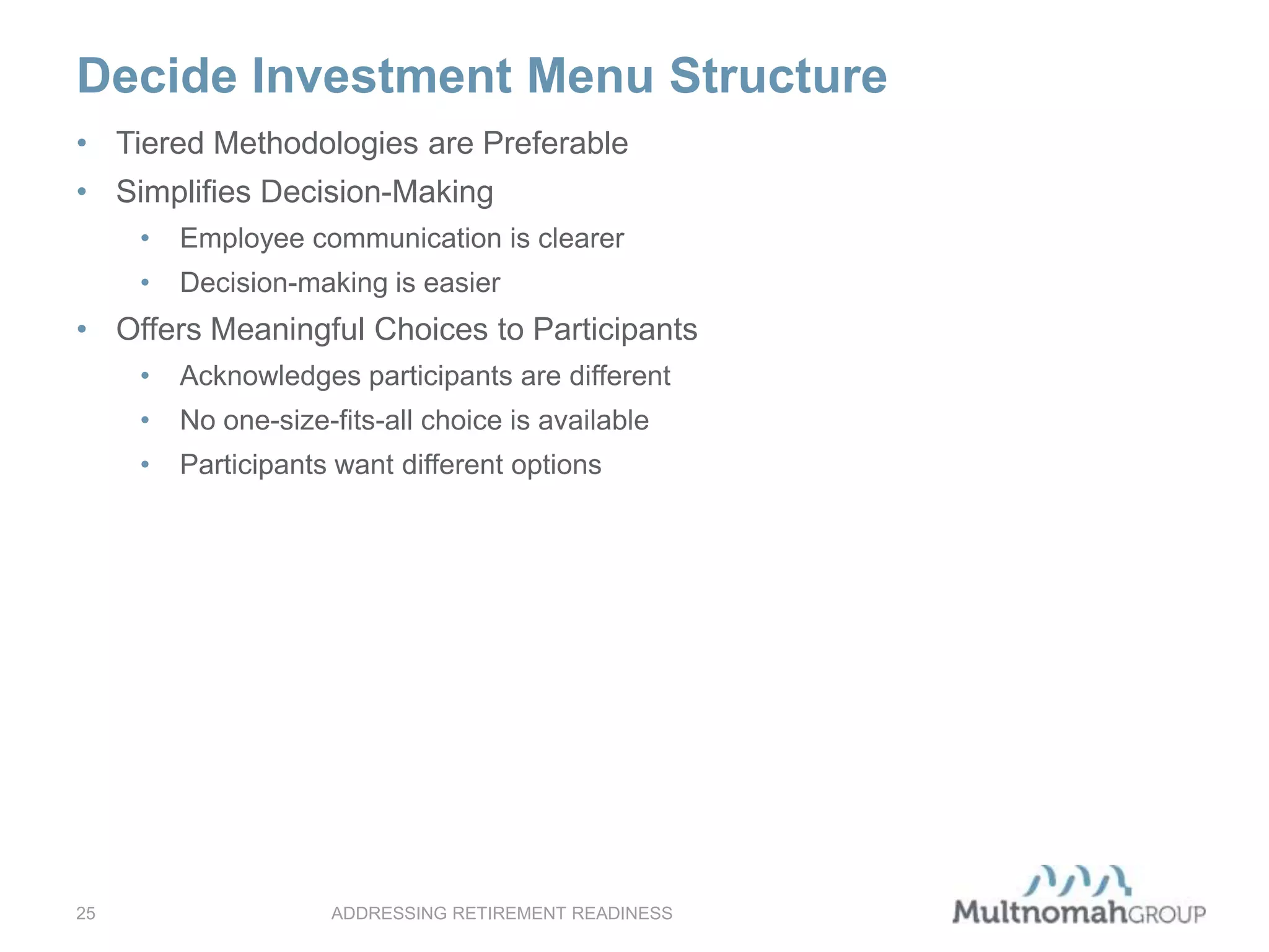 • Tiered Methodologies are Preferable
• Simplifies Decision-Making
• Employee communication is clearer
• Decision-making is easier
• Offers Meaningful Choices to Participants
• Acknowledges participants are different
• No one-size-fits-all choice is available
• Participants want different options
ADDRESSING RETIREMENT READINESS25
Decide Investment Menu Structure
 