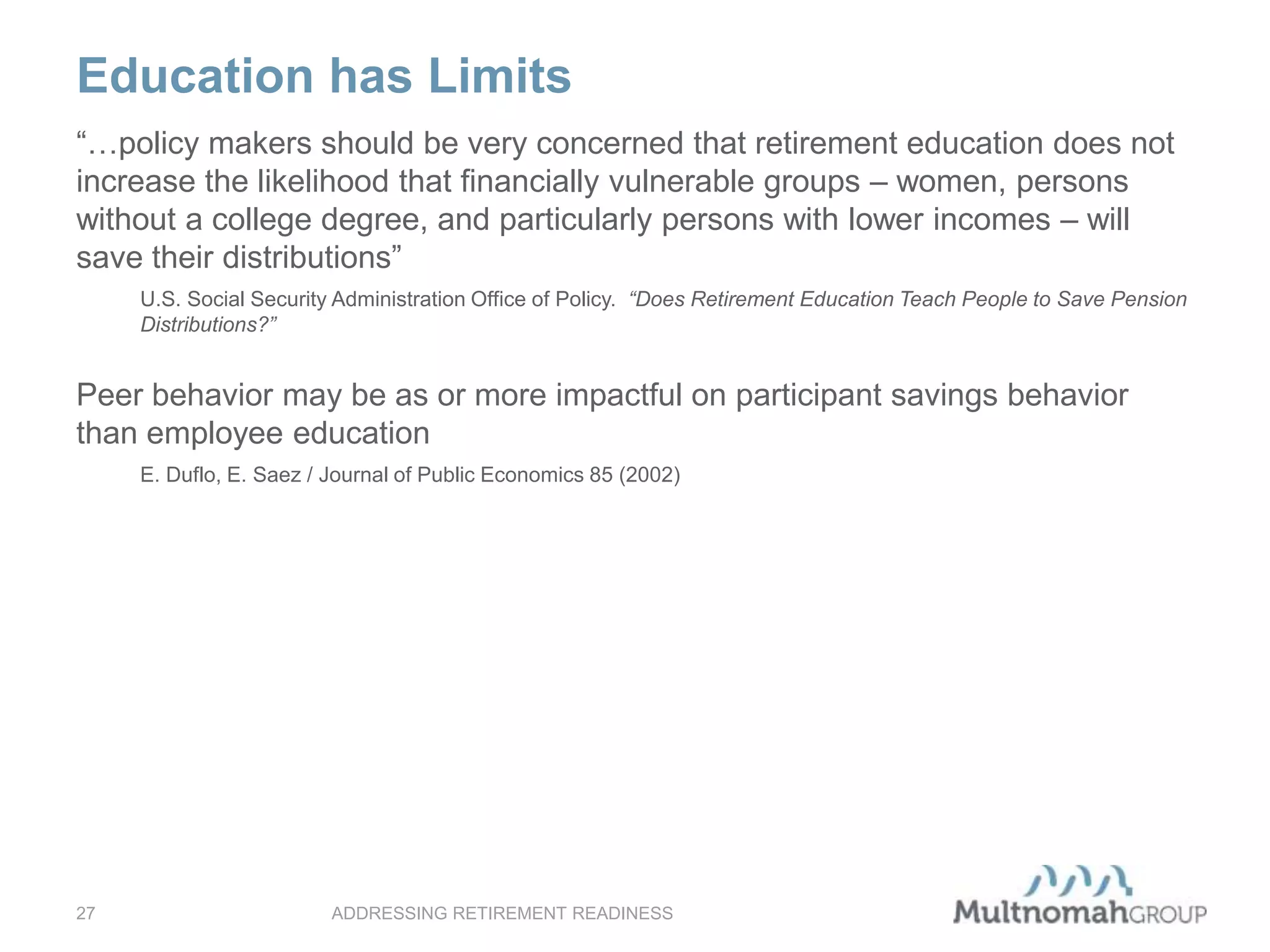 Education has Limits
ADDRESSING RETIREMENT READINESS27
“…policy makers should be very concerned that retirement education does not
increase the likelihood that financially vulnerable groups – women, persons
without a college degree, and particularly persons with lower incomes – will
save their distributions”
U.S. Social Security Administration Office of Policy. “Does Retirement Education Teach People to Save Pension
Distributions?”
Peer behavior may be as or more impactful on participant savings behavior
than employee education
E. Duflo, E. Saez / Journal of Public Economics 85 (2002)
 