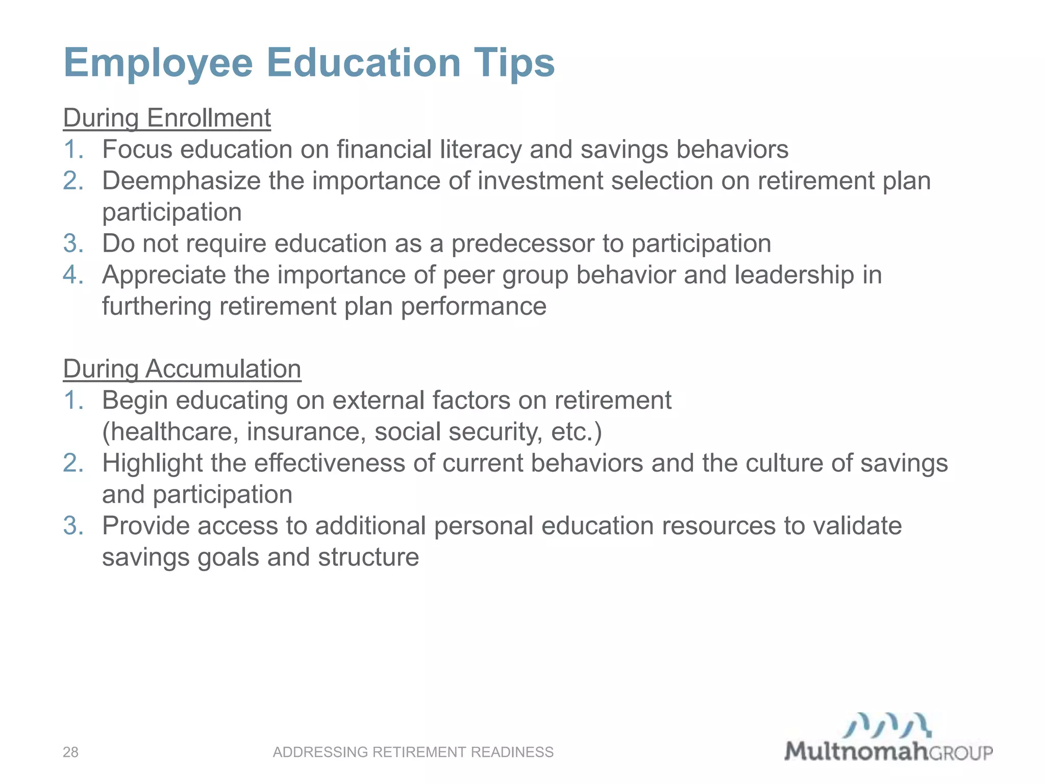 Employee Education Tips
ADDRESSING RETIREMENT READINESS28
During Enrollment
1. Focus education on financial literacy and savings behaviors
2. Deemphasize the importance of investment selection on retirement plan
participation
3. Do not require education as a predecessor to participation
4. Appreciate the importance of peer group behavior and leadership in
furthering retirement plan performance
During Accumulation
1. Begin educating on external factors on retirement
(healthcare, insurance, social security, etc.)
2. Highlight the effectiveness of current behaviors and the culture of savings
and participation
3. Provide access to additional personal education resources to validate
savings goals and structure
 