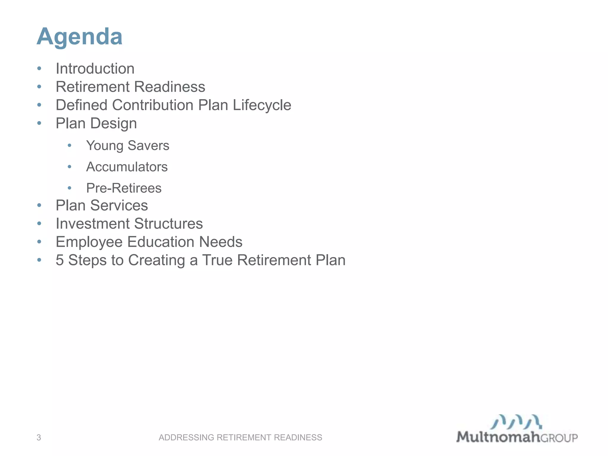 Agenda
ADDRESSING RETIREMENT READINESS3
• Introduction
• Retirement Readiness
• Defined Contribution Plan Lifecycle
• Plan Design
• Young Savers
• Accumulators
• Pre-Retirees
• Plan Services
• Investment Structures
• Employee Education Needs
• 5 Steps to Creating a True Retirement Plan
 