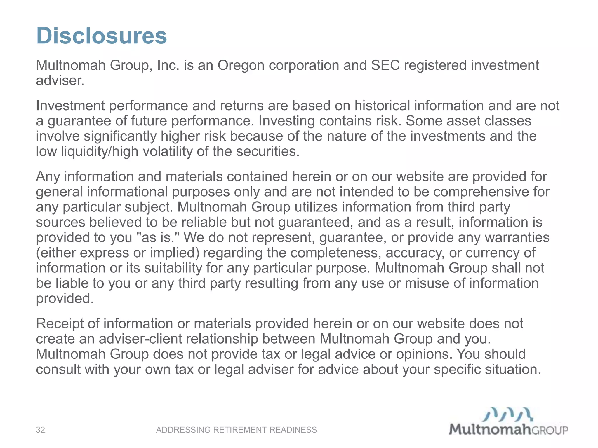 Disclosures
ADDRESSING RETIREMENT READINESS32
Multnomah Group, Inc. is an Oregon corporation and SEC registered investment
adviser.
Investment performance and returns are based on historical information and are not
a guarantee of future performance. Investing contains risk. Some asset classes
involve significantly higher risk because of the nature of the investments and the
low liquidity/high volatility of the securities.
Any information and materials contained herein or on our website are provided for
general informational purposes only and are not intended to be comprehensive for
any particular subject. Multnomah Group utilizes information from third party
sources believed to be reliable but not guaranteed, and as a result, information is
provided to you "as is." We do not represent, guarantee, or provide any warranties
(either express or implied) regarding the completeness, accuracy, or currency of
information or its suitability for any particular purpose. Multnomah Group shall not
be liable to you or any third party resulting from any use or misuse of information
provided.
Receipt of information or materials provided herein or on our website does not
create an adviser-client relationship between Multnomah Group and you.
Multnomah Group does not provide tax or legal advice or opinions. You should
consult with your own tax or legal adviser for advice about your specific situation.
 