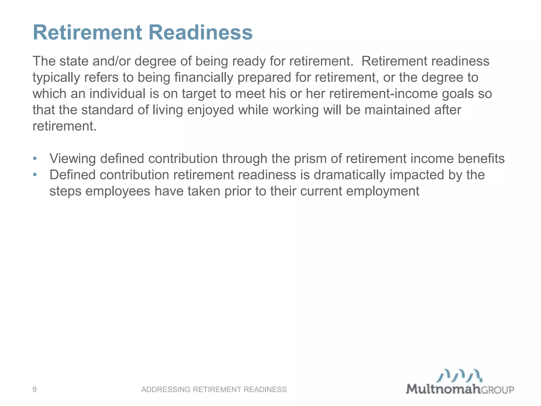 Retirement Readiness
ADDRESSING RETIREMENT READINESS9
The state and/or degree of being ready for retirement. Retirement readiness
typically refers to being financially prepared for retirement, or the degree to
which an individual is on target to meet his or her retirement-income goals so
that the standard of living enjoyed while working will be maintained after
retirement.
• Viewing defined contribution through the prism of retirement income benefits
• Defined contribution retirement readiness is dramatically impacted by the
steps employees have taken prior to their current employment
 