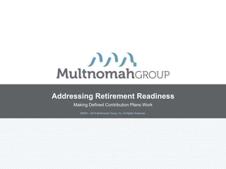 ©2003 – 2013 Multnomah Group, Inc. All Rights Reserved.
Addressing Retirement Readiness
Making Defined Contribution Plans Work
 