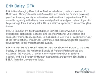 Erik Daley, CFA
ADDRESSING RETIREMENT READINESS2
Erik is the Managing Principal for Multnomah Group. He is a member of
Multnomah Group’s Investment Committee and leads the firm’s tax-exempt
practice, focusing on higher education and healthcare organizations. Erik
consults regularly with clients on a variety of retirement plan related topics to
help manage their fiduciary risks. He is a national speaker on retirement plan
issues.
Prior to founding the Multnomah Group in 2003, Erik served as a Vice
President of Retirement Services and led the Portland, OR practice of a
national retirement services firm. In that position Erik was a founding member
of the firm’s national Investment Committee and had oversight for business
development in the western United States.
Erik is a member of the CFA Institute, the CFA Society of Portland, the CFA
Society of Seattle, the American Society of Pension Professionals and
Actuaries, the Portland Chapter of the Western Pension & Benefits
Council, and the Society for Human Resource Management. Erik holds a
B.B.A. from the University of Iowa.
 