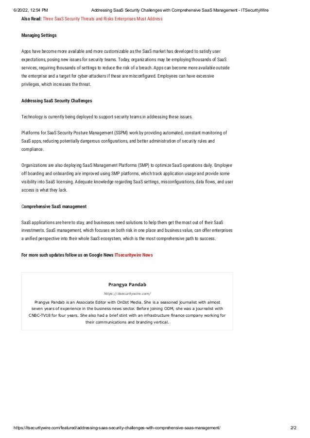 6/20/22, 12:54 PM Addressing SaaS Security Challenges with Comprehensive SaaS Management - ITSecurityWire
https://itsecuritywire.com/featured/addressing-saas-security-challenges-with-comprehensive-saas-management/ 2/2
Also Read: Three SaaS Security Threats and Risks Enterprises Must Address
Managing Settings
Apps have become more available and more customizable as the SaaS market has developed to satisfy user
expectations, posing new issues for security teams. Today, organizations may be employing thousands of SaaS
services, requiring thousands of settings to reduce the risk of a breach. Apps can become more available outside
the enterprise and a target for cyber-attackers if these are misconfigured. Employees can have excessive
privileges, which increases the threat. 
Addressing SaaS Security Challenges
Technology is currently being deployed to support security teams in addressing these issues. 
Platforms for SaaS Security Posture Management (SSPM) work by providing automated, constant monitoring of
SaaS apps, reducing potentially dangerous configurations, and better administration of security rules and
compliance.
Organizations are also deploying SaaS Management Platforms (SMP) to optimize SaaS operations daily. Employee
off boarding and onboarding are improved using SMP platforms, which track application usage and provide some
visibility into SaaS licensing. Adequate knowledge regarding SaaS settings, misconfigurations, data flows, and user
access is what they lack.
Comprehensive SaaS management
SaaS applications are here to stay, and businesses need solutions to help them get the most out of their SaaS
investments. SaaS management, which focuses on both risk in one place and business value, can offer enterprises
a unified perspective into their whole SaaS ecosystem, which is the most comprehensive path to success.
For more such updates follow us on Google News ITsecuritywire News
Prangya Pandab
https://itsecuritywire.com/
Prangya Pandab is an Associate Editor with OnDot Media. She is a seasoned journalist with almost
seven years of experience in the business news sector. Before joining ODM, she was a journalist with
CNBC-TV18 for four years. She also had a brief stint with an infrastructure finance company working for
their communications and branding vertical.
 
